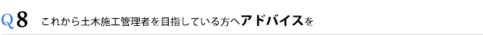 Q8これから土木施工管理者を目指している方へアドバイスを